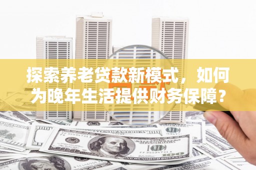 盖州探索养老贷款新模式，如何为晚年生活提供财务保障？